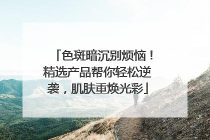 色斑暗沉别烦恼！精选产品帮你轻松逆袭，肌肤重焕光彩