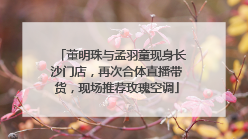 董明珠与孟羽童现身长沙门店，再次合体直播带货，现场推荐玫瑰空调
