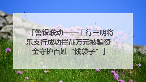 警银联动——工行三明将乐支行成功拦截万元被骗资金守护百姓“钱袋子”
