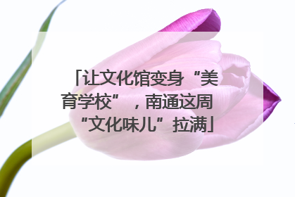 让文化馆变身“美育学校”，南通这周“文化味儿”拉满