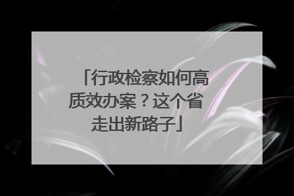 行政检察如何高质效办案？这个省走出新路子