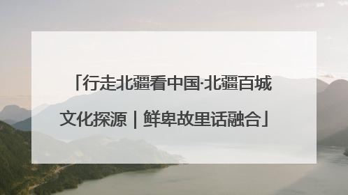 行走北疆看中国·北疆百城文化探源｜鲜卑故里话融合