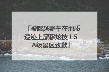 被曝越野车在地质遗迹上漂移炫技！5A级景区致歉
