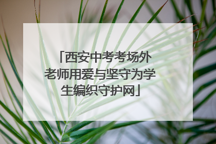 西安中考考场外 老师用爱与坚守为学生编织守护网