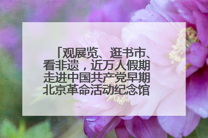 观展览、逛书市、看非遗，近万人假期走进中国共产党早期北京革命活动纪念馆解锁参观新体验