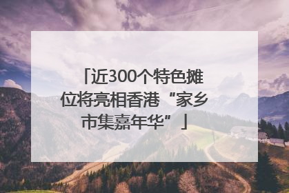 近300个特色摊位将亮相香港“家乡市集嘉年华”