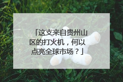 这支来自贵州山区的打火机，何以点亮全球市场？
