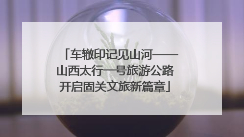 车辙印记见山河——山西太行一号旅游公路开启固关文旅新篇章