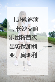 赴欧巡演，长沙交响乐团将首次出访保加利亚、奥地利