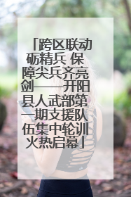 跨区联动砺精兵 保障尖兵齐亮剑——开阳县人武部第一期支援队伍集中轮训火热启幕