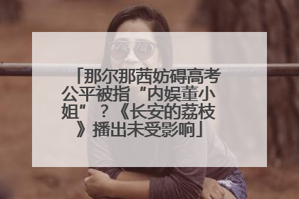 那尔那茜妨碍高考公平被指“内娱董小姐”？《长安的荔枝》播出未受影响