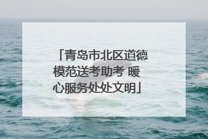 青岛市北区道德模范送考助考 暖心服务处处文明