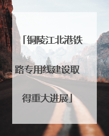 铜陵江北港铁路专用线建设取得重大进展