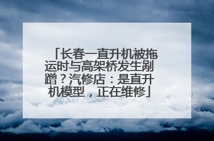 长春一直升机被拖运时与高架桥发生剐蹭？汽修店：是直升机模型，正在维修