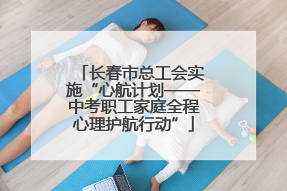 长春市总工会实施“心航计划——中考职工家庭全程心理护航行动”