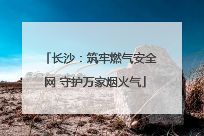 长沙：筑牢燃气安全网 守护万家烟火气
