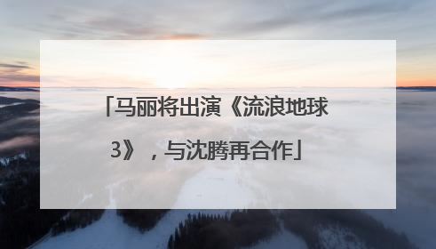 马丽将出演《流浪地球3》，与沈腾再合作