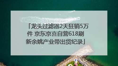 龙头过滤器2天狂销5万件 京东京喜自营618刷新余姚产业带出货纪录