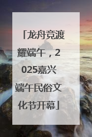 龙舟竞渡耀端午，2025嘉兴端午民俗文化节开幕