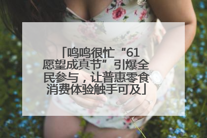 鸣鸣很忙“61 愿望成真节”引爆全民参与，让普惠零食消费体验触手可及
