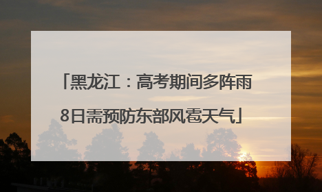 黑龙江：高考期间多阵雨 8日需预防东部风雹天气