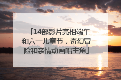 14部影片亮相端午和六一儿童节，奇幻冒险和亲情动画唱主角