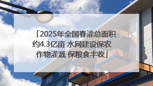 2025年全国春灌总面积约4.3亿亩 水网建设保农作物灌溉 保粮食丰收