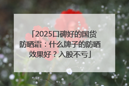 2025口碑好的国货防晒霜：什么牌子的防晒效果好？入股不亏