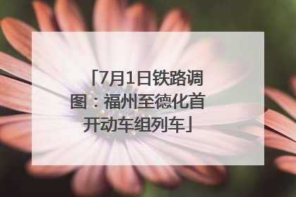 7月1日铁路调图：福州至德化首开动车组列车
