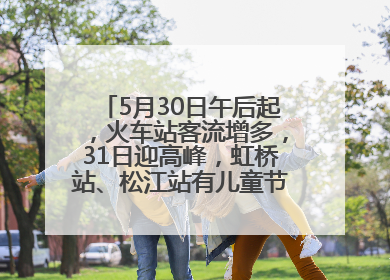 5月30日午后起，火车站客流增多，31日迎高峰，虹桥站、松江站有儿童节和端午亲子活动