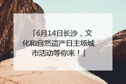 6月14日长沙，文化和自然遗产日主场城市活动等你来！