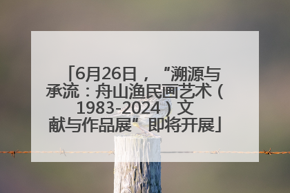 6月26日，“溯源与承流：舟山渔民画艺术（1983-2024）文献与作品展”即将开展
