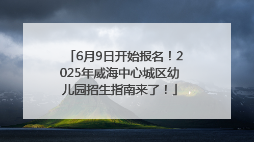 6月9日开始报名！2025年威海中心城区幼儿园招生指南来了！