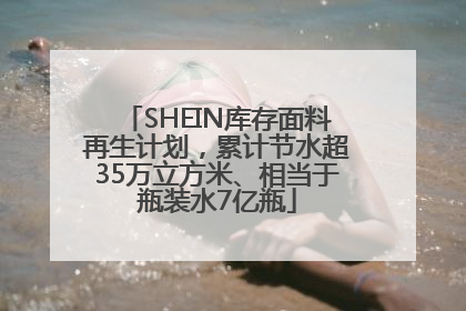 SHEIN库存面料再生计划，累计节水超35万立方米、相当于瓶装水7亿瓶