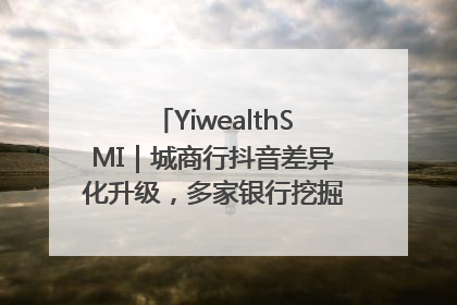 YiwealthSMI｜城商行抖音差异化升级，多家银行挖掘自身特色出圈！